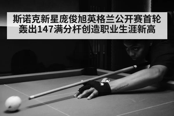 斯诺克新星庞俊旭英格兰公开赛首轮轰出147满分杆创造职业生涯新高