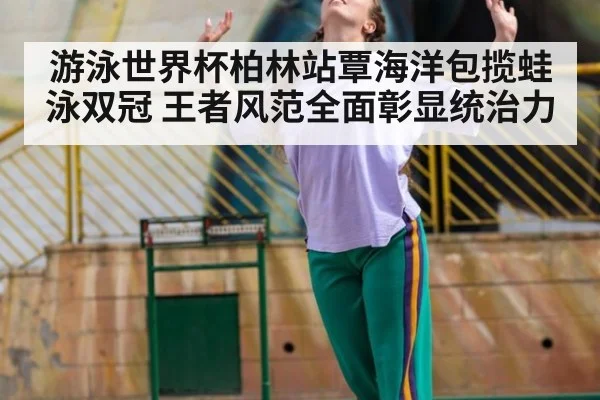 游泳世界杯柏林站覃海洋包揽蛙泳双冠 王者风范全面彰显统治力