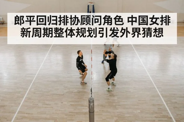 郎平回归排协顾问角色 中国女排新周期整体规划引发外界猜想