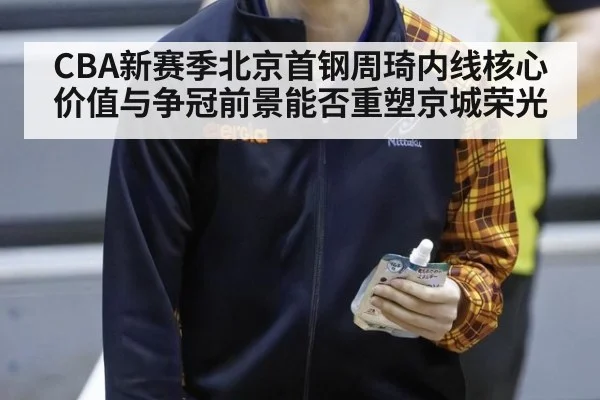 CBA新赛季北京首钢周琦内线核心价值与争冠前景能否重塑京城荣光